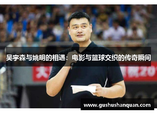 吴宇森与姚明的相遇：电影与篮球交织的传奇瞬间