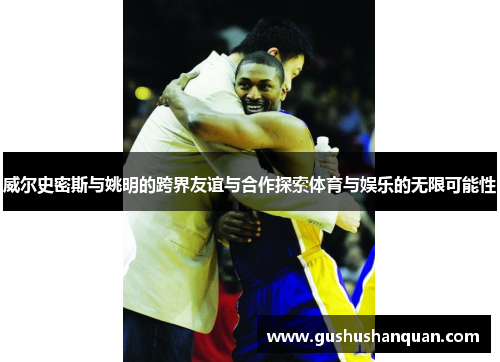 威尔史密斯与姚明的跨界友谊与合作探索体育与娱乐的无限可能性