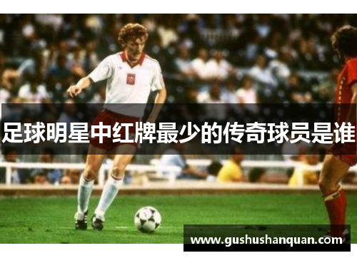 足球明星中红牌最少的传奇球员是谁